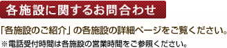 各施設に関するお問合わせ 「各施設のご紹介」の詳細ページをご覧ください。